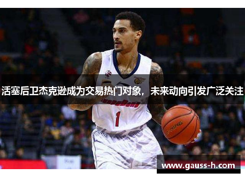 活塞后卫杰克逊成为交易热门对象，未来动向引发广泛关注