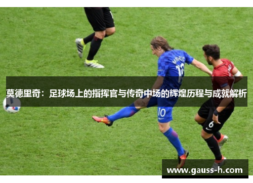 莫德里奇：足球场上的指挥官与传奇中场的辉煌历程与成就解析